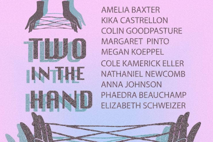 At the bottom of the graphic are fingers playing cat's cradle with a string. In the center is the text, "Two in the Hand" and the names, "Amelia Baxter, Kika Castrellon, Colin Goodpasture, Margaret Pinto, Megan Koeppel, Cole Kamerick Eller, Nathaniel Newcomb, Anna Johnson, Phaedra Beauchamp, Elizabeth Schweizer." Above the "Two in the Hand" text is another, smaller pair of hands playing cat's cradle.