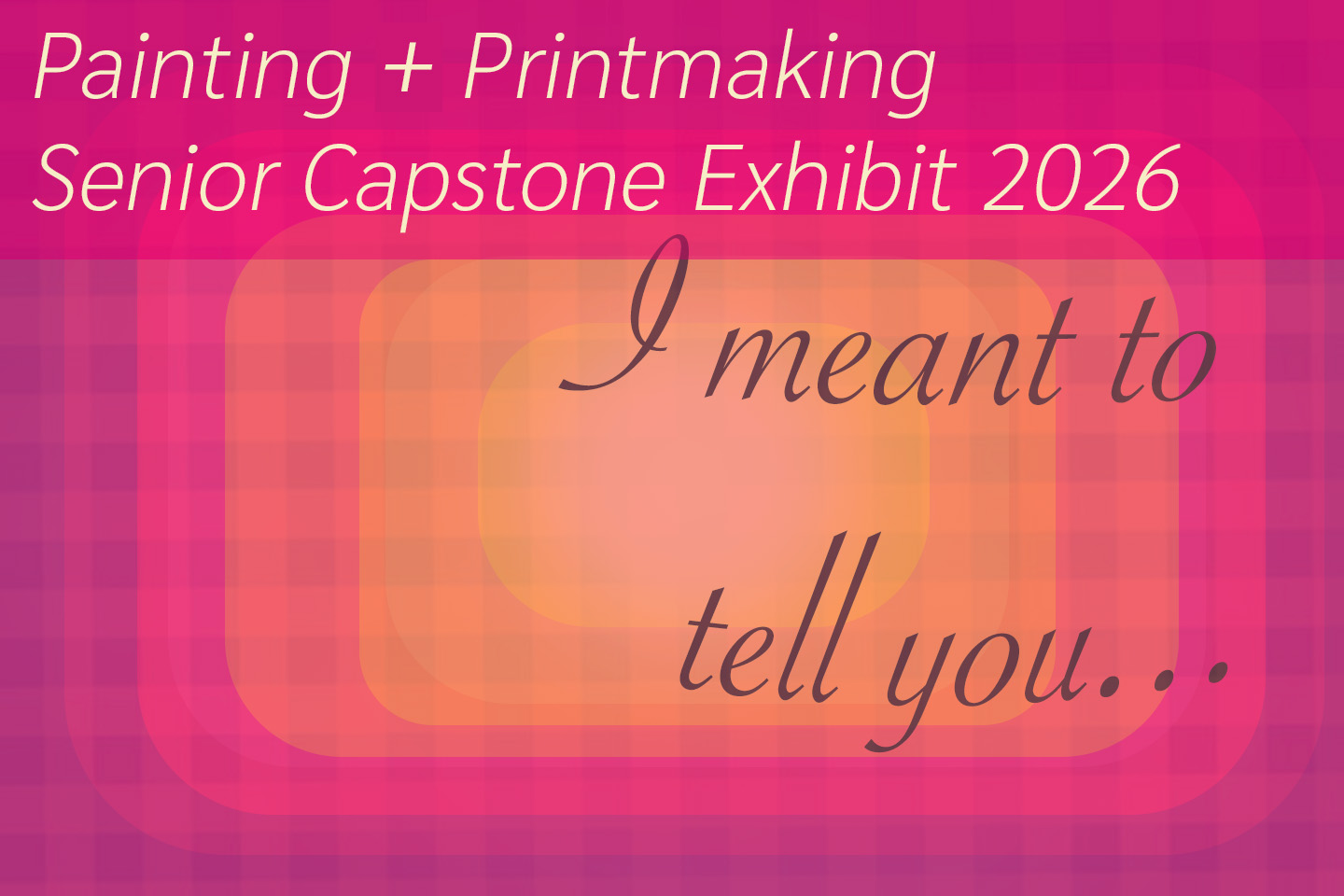 A pink and orange striped background with cursive text that says the title of the exhibition, "I meant to tell you..." At the top, it says "Painting + Printmaking Senior Capstone Exhibition 2026." The poster is a lighter orange in the middle and darker pink around the outside.